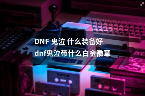 DNF 鬼泣 什么装备好_dnf鬼泣带什么白金徽章-第1张-游戏信息-泓泰