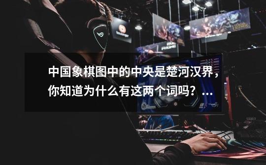 中国象棋图中的中央是楚河汉界，你知道为什么有这两个词吗？_楚河汉界的遗迹应该去哪里找-第1张-游戏信息-泓泰