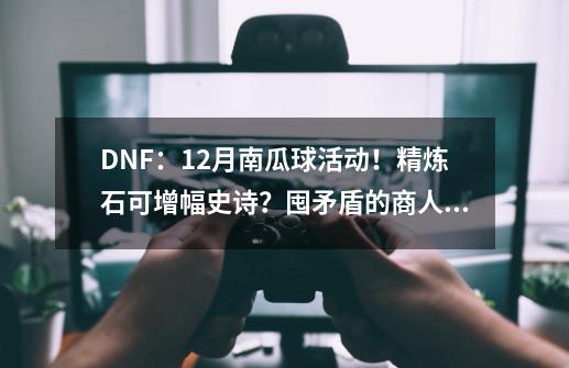 DNF：12月南瓜球活动！精炼石可增幅史诗？囤矛盾的商人哭了-第1张-游戏信息-泓泰