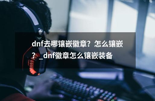 dnf去哪镶嵌徽章？怎么镶嵌？_dnf徽章怎么镶嵌装备-第1张-游戏信息-泓泰