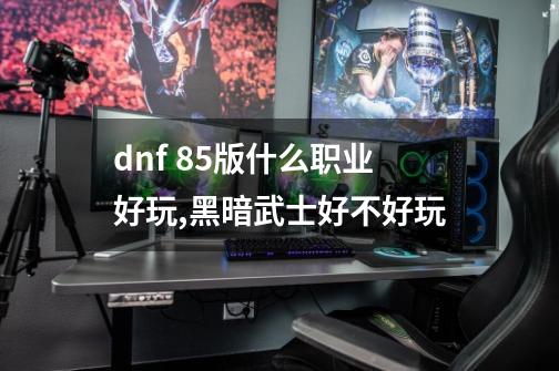 dnf 85版什么职业好玩,黑暗武士好不好玩-第1张-游戏信息-泓泰