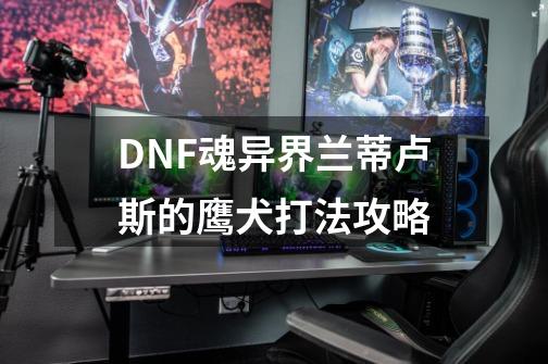 DNF魂异界兰蒂卢斯的鹰犬打法攻略-第1张-游戏信息-泓泰