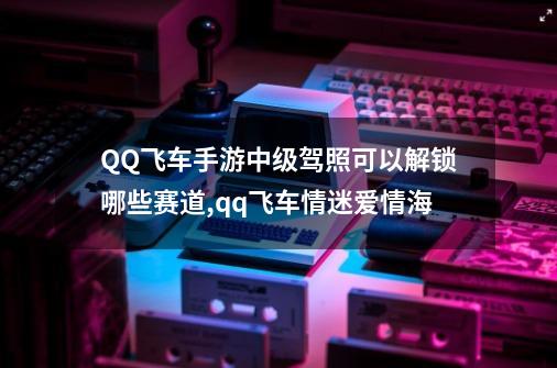 QQ飞车手游中级驾照可以解锁哪些赛道?,qq飞车情迷爱情海-第1张-游戏信息-泓泰