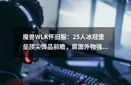 魔兽WLK怀旧服：25人冰冠堡垒顶尖饰品前瞻，腐面外物强势上榜-第1张-游戏信息-泓泰