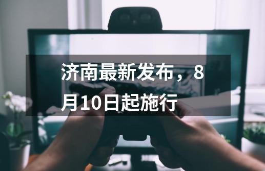 济南最新发布，8月10日起施行-第1张-游戏信息-泓泰