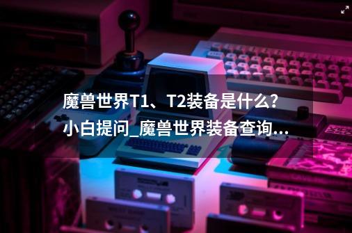 魔兽世界T1、T2装备是什么？小白提问_魔兽世界装备查询能量之什么装备-第1张-游戏信息-泓泰