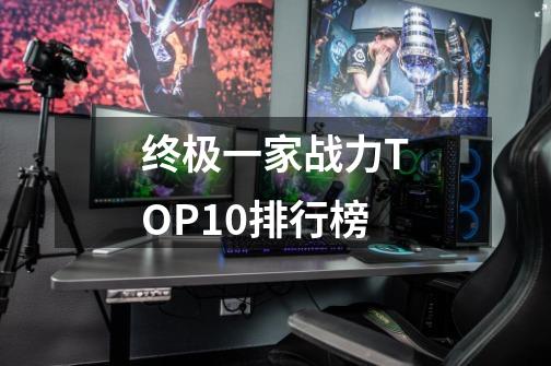 终极一家战力TOP10排行榜-第1张-游戏信息-泓泰