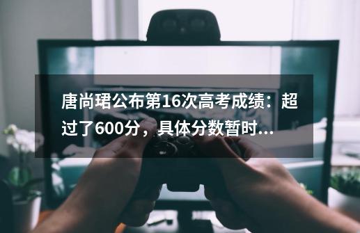 唐尚珺公布第16次高考成绩：超过了600分，具体分数暂时保密-第1张-游戏信息-泓泰