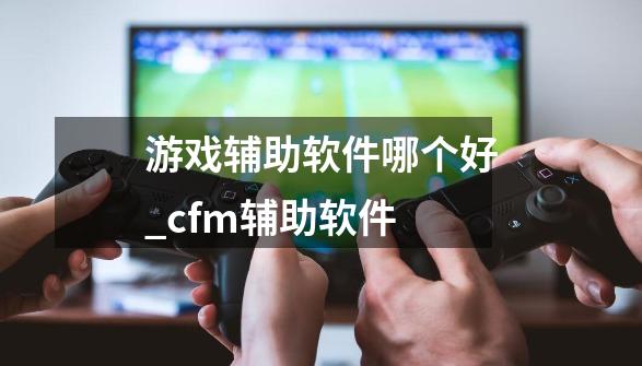 游戏辅助软件哪个好_cfm辅助软件-第1张-游戏信息-泓泰