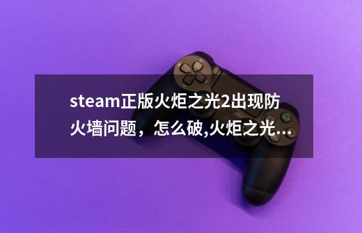 steam正版火炬之光2出现防火墙问题，怎么破,火炬之光无限手游-第1张-游戏信息-泓泰