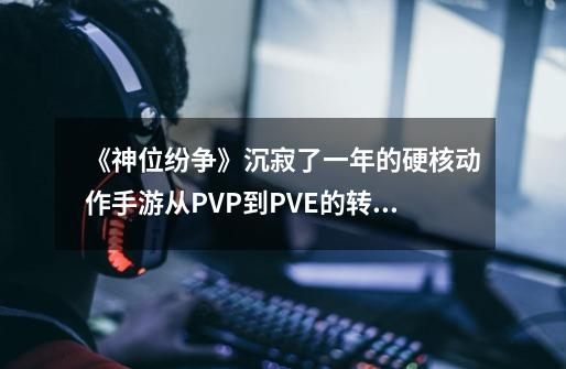 《神位纷争》沉寂了一年的硬核动作手游从PVP到PVE的转型-第1张-游戏信息-泓泰