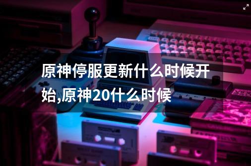 原神停服更新什么时候开始,原神20什么时候-第1张-游戏信息-泓泰