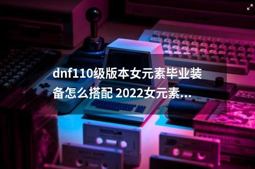 dnf110级版本女元素毕业装备怎么搭配 2022女元素毕业装备搭配指南_dnf110元素师加点与护石-第1张-游戏信息-泓泰