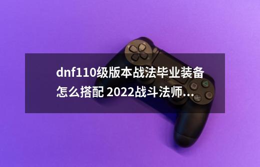 dnf110级版本战法毕业装备怎么搭配 2022战斗法师毕业装备搭配指南,男魔法元素爆破师110级版本装备-第1张-游戏信息-泓泰