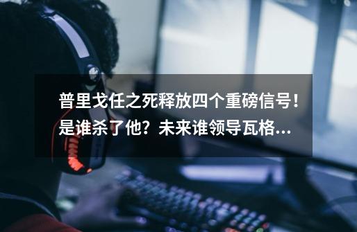 普里戈任之死释放四个重磅信号！是谁杀了他？未来谁领导瓦格纳？-第1张-游戏信息-泓泰