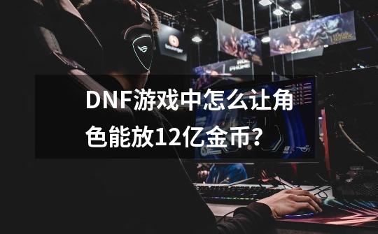 DNF游戏中怎么让角色能放12亿金币？-第1张-游戏信息-泓泰