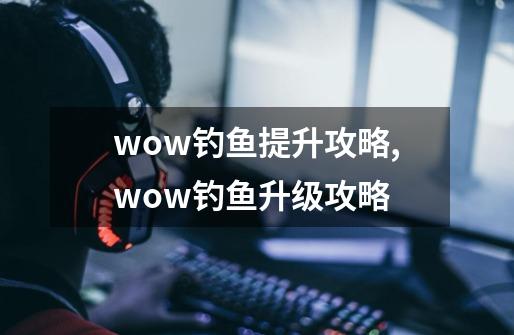 wow钓鱼提升攻略,wow钓鱼升级攻略-第1张-游戏信息-泓泰