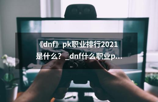 《dnf》pk职业排行2021是什么？_dnf什么职业pk起手最多-第1张-游戏信息-泓泰