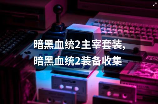 暗黑血统2主宰套装,暗黑血统2装备收集-第1张-游戏信息-泓泰