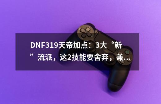 DNF3.19天帝加点：3大“新”流派，这2技能要舍弃，兼顾爆发续航-第1张-游戏信息-泓泰