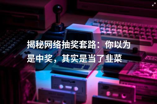 揭秘网络抽奖套路：你以为是中奖，其实是当了韭菜-第1张-游戏信息-泓泰