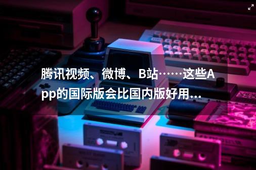 腾讯视频、微博、B站……这些App的国际版会比国内版好用多少？-第1张-游戏信息-泓泰