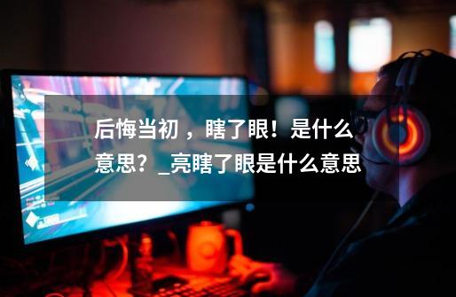 后悔当初 ，瞎了眼！是什么意思？_亮瞎了眼是什么意思-第1张-游戏信息-泓泰