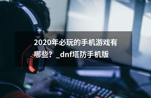 2020年必玩的手机游戏有哪些？_dnf塔防手机版-第1张-游戏信息-泓泰