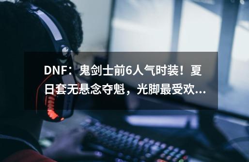 DNF：鬼剑士前6人气时装！夏日套无悬念夺魁，光脚最受欢迎-第1张-游戏信息-泓泰