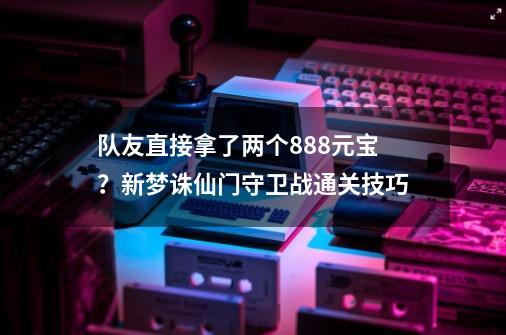 队友直接拿了两个888元宝？新梦诛仙门守卫战通关技巧-第1张-游戏信息-泓泰