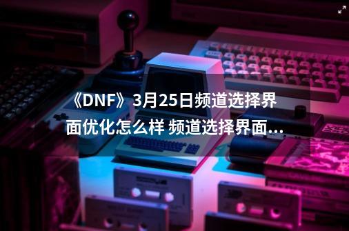 《DNF》3月25日频道选择界面优化怎么样 频道选择界面优化分析-第1张-游戏信息-泓泰