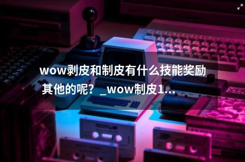 wow剥皮和制皮有什么技能奖励 其他的呢？_wow制皮1300攻略-第1张-游戏信息-泓泰