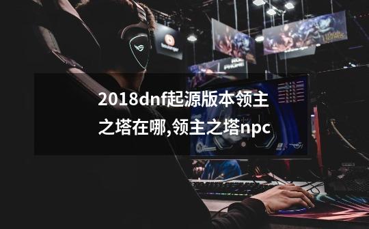 2018dnf起源版本领主之塔在哪,领主之塔npc-第1张-游戏信息-泓泰