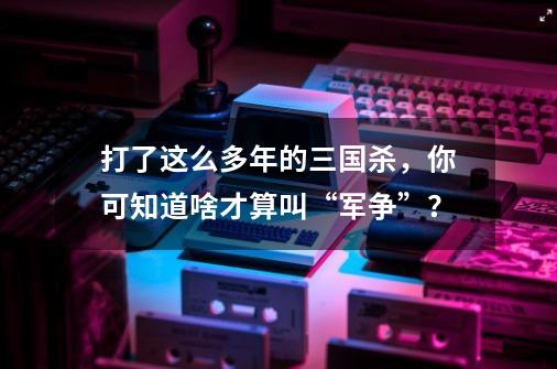 打了这么多年的三国杀，你可知道啥才算叫“军争”？-第1张-游戏信息-泓泰