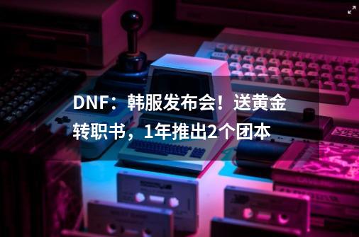 DNF：韩服发布会！送黄金转职书，1年推出2个团本-第1张-游戏信息-泓泰