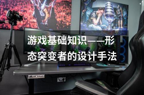 游戏基础知识——形态突变者的设计手法-第1张-游戏信息-泓泰