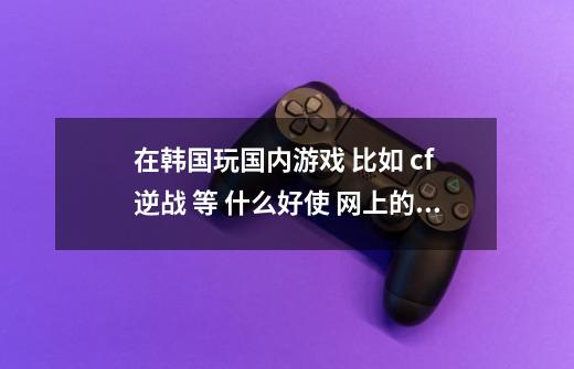 在韩国玩国内游戏 比如 cf 逆战 等 什么好使 网上的都用过 不好使 。。,游戏圈版迅游网络助手是个啥-第1张-游戏信息-泓泰