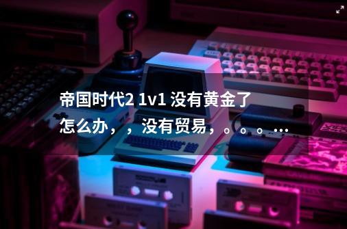 帝国时代2 1v1 没有黄金了怎么办，，没有贸易，。。。→_→_寻找斥候放弃了怎么办-第1张-游戏信息-泓泰