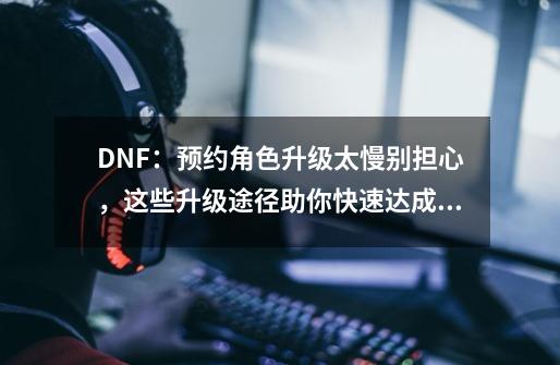 DNF：预约角色升级太慢别担心，这些升级途径助你快速达成满级，如何？,dnf冒险团角色消失-第1张-游戏信息-泓泰