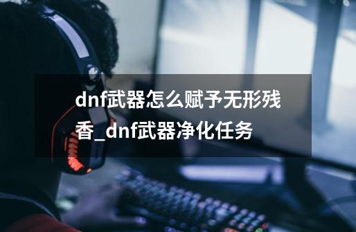 dnf武器怎么赋予无形残香_dnf武器净化任务-第1张-游戏信息-泓泰