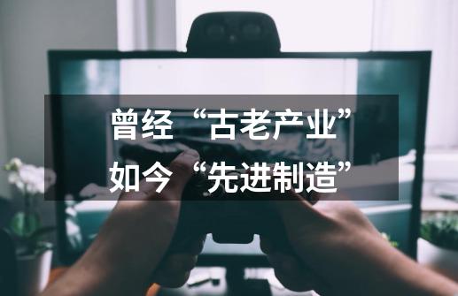 曾经“古老产业”如今“先进制造”-第1张-游戏信息-泓泰