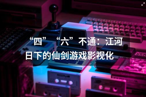 “四”“六”不通：江河日下的仙剑游戏影视化-第1张-游戏信息-泓泰