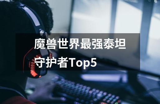 魔兽世界最强泰坦守护者Top5-第1张-游戏信息-泓泰