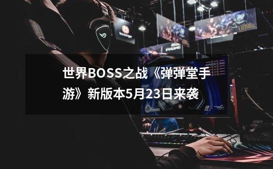 世界BOSS之战《弹弹堂手游》新版本5月23日来袭-第1张-游戏信息-泓泰