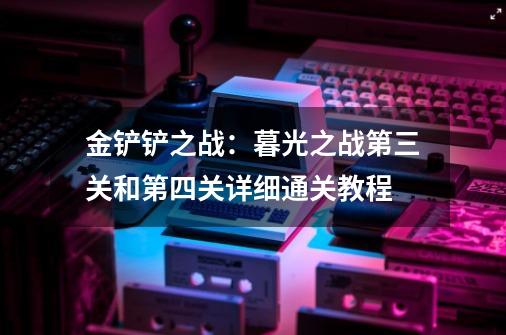 金铲铲之战：暮光之战第三关和第四关详细通关教程-第1张-游戏信息-泓泰