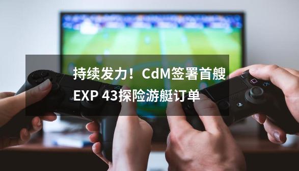 持续发力！CdM签署首艘EXP 43探险游艇订单-第1张-游戏信息-泓泰