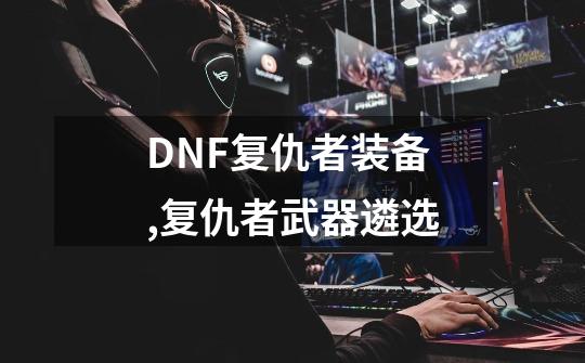 DNF复仇者装备,复仇者武器遴选-第1张-游戏信息-泓泰