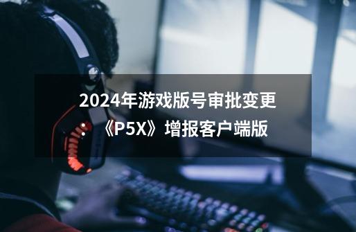 2024年游戏版号审批变更：《P5X》增报客户端版-第1张-游戏信息-泓泰