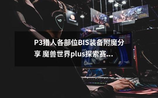 P3猎人各部位BIS装备附魔分享 魔兽世界plus探索赛季服-第1张-游戏信息-泓泰