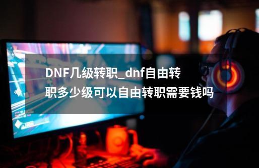 DNF几级转职_dnf自由转职多少级可以自由转职需要钱吗-第1张-游戏信息-泓泰